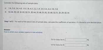 ### Sample Data Analysis

#### Consider the following sets of sample data:

- **Data Set A**: 2.6, 3.8, 2.6, 4.0, 1.9, 1.8, 4.3, 2.2, 1.9, 2.0, 4.4, 4.4, 3.0, 3.8
- **Data Set B**: $2.64, $2.18, $1.92, $2.31, $2.64, $1.40, $1.82, $1.68, $2.51, $1.29, $2.34

#### Objective:

**Step 1 of 2**: Calculate the coefficient of variation (CV) for each set of sample data. Round your answers to one decimal place.

#### Answer Section:

- CV for Data Set A: [Enter your answer in percentage]
- CV for Data Set B: [Enter your answer in percentage]

For help on how to enter your answer, click on "How to enter your answer" (opens in new window).