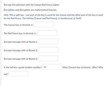 Encrypt this plaintext with the Caesar/Rail Fence Cipher
Encryption and decryption are mathematical inverses
Hint: This a split key - one part of the key is used for the Caesar and the other part of the key is used
for the Rail Fence. The full key (Caesar and Rail Fence], in hexidecimal, is: OxAF.
The Caesar key, in decimal, is:
The Rail Fence key, in decimal, is :
Encrypt message with at Round 1:
Encrypt message with at Round 2:
Encrypt message with at Round 3:
Is the full key a good random number? yes
not?
(Hint: Convert key to binary) . Why? Why