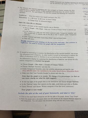 oclete
eni
rett
3. The Minitab data health-insurance.mwx that is linked on Canvas contains the data
collected from a random sample of 3000 employed individuals from the central Atlantic
region of the U.S.. For each subject, the data file contains the following two categorical
variables:
health.ins
Education:
Briefly Summarize your findings regarding the education level
not an individual has health insuran
1 are you
XXTL-1
Vir
Does the subject have health insurance (Yes, No)
1.< HS Grad 2. HS Grad 3. Some College
4. College Grad 5. Advanced Degree
Open the data file in Minitab. dor
(a) create a pie-chart of the variable health. ins in Minitab:
POMPE
• Choose Graph > Pie Chart. Make sure 'Counts of Unique Values' is selected and
click ok.
• In the dialog box, make sure the cursor is planted under 'Categorical variables’ and
then double-click on health. ins on the left so that it appears under 'Categorical
variables'.
• Click 'Options' and under 'Label Slices With" check all three boxes.
. Click OK twice.
Briefly summarize your findings on the top of the next page. One sentence is
sufficient. No need to include the graph with the assignment.
Joar
dis
(b) It would be interesting to examine the distribution of the variable health.ins across
the education level categories. In other words, it would be interesting to explore the
effect of education level on whether or not an individual has health insurance.
An informative display for exploring the distribution of health. ins across the edu-
cation categories is a stacked bar-graph.
. Choose Graph > Bar chart > Counts of Unique Values.
Choose 'Multiple Variables' and click Ok.
. Under Categorical Variables, enter the variables education and health. ins
(You MUST enter the variables in the order listed above; Education first).
. Make sure that 'Last Variable Stacked' is chosen and click Ok.
Note that the graph is in counts. To change it to percentages (so that we
can more clearly see what the data suggest):
. At the top right of the graph click on the downarrow and choose Graph Options.
● In the 'Options' menu that appears on the right, scroll down and click on Scales.
Check 'Percent' and choose 'Within categories of the first level (outermost)'.
Your graph is now ready!
Include the plot at the end of your homework, and label it '3(b)'
. Click on the small black downarrow not the top right of the graph, choose 'Copy Graph'.
• Paste the graph onto a document where you will include all the required Minitab output for
this assignment. You will submit this document along with the rest of your work
2
e bar to g
ntage
46.2
eas g
ve h
e #3,
swer t
im im
e ma
llowi
50
JI
4
H
e
YO