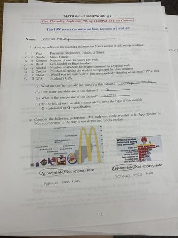 MATH 040- HOMEWORK #1
De to slow
Due Thursday, September 7th by 12:00PM EST on Canvas
laphozoteo L
Name:
Karina Reilly
1. A survey collected the following information from a sample of 450 college students:
Freshman, Sophomore, Junior, or Senior.
с
CI
Cho 2
3
Male, Female
e
Number of exercise hours per week.
Left-handed or Right-handed our
en oo
88079
od
10130
Jeni
Year
Gender
Exercise
4 Hand
5 Alcohol
6 Credits
sur ind
7 Cheat
8 GPA
This HW covers the material from Lectures #2 and #3
gvail do
93 8560
(a) What are the 'individuals' (or 'units') in this dataset? college students
(b) How many variables are in this dataset?
8
Jusque
2. Consider the following pictograms. For each one, circle whether it is 'Appropriate' or
'Not appropriate' in the way it was drawn and briefly explain.
(c) What is the sample size of the dataset? = 450
umber
(d) To the left of each variable's name above, write the type of the variable
C - categorial or Q - quantitative.
$4.1 BILLION IN SALES
Number of alcoholic beverages consumed in a typical week
Number of credits the student is registered for that semester
Would you tell instructor if you saw somebody cheating on an exam? (Yes, No).
Student's GPA
鹽味
$4.3 BILLION IN SALES
Hat
dow
$41 BILLION IN SALES
$8 BILLION IN SALES
upial U 10
BILLIONS OF DOLLARS
GDP OF AFGHANISTAN
$21 BILLION
$11.3 BILLION IN SALES
$9.4 BILLION IN SALES
$8.2 BILLION IN SALES
WENDY'S BURGER
KING
Appropriate/Not appropriate
1900 19791
stogoiss
b
Follows area rule
40
35
30
25
20
15
10
5
What co-worker
behaviors annoy
you the most?
1
Sloppy work
Gossiping or engaging
in office politics
Missing deadlines
Being perpetually late
Presenting others'
ideas as one's own
didi timidus illw
5%
olg
23%
18%
12%
Appropriate Not appropriate
doad)
Follows area rule
POS
41%
or
rt
63.03