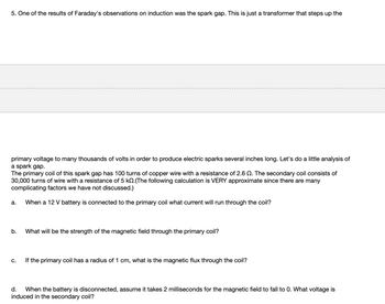 5. One of the results of Faraday's observations on induction was the spark gap. This is just a transformer that steps up the
primary voltage to many thousands of volts in order to produce electric sparks several inches long. Let's do a little analysis of
a spark gap.
The primary coil of this spark gap has 100 turns of copper wire with a resistance of 2.6 2. The secondary coil consists of
30,000 turns of wire with a resistance of 5 k.(The following calculation is VERY approximate since there are many
complicating factors we have not discussed.)
When a 12 V battery is connected to the primary coil what current will run through the coil?
a.
b.
C.
What will be the strength of the magnetic field through the primary coil?
If the primary coil has a radius of 1 cm, what is the magnetic flux through the coil?
d. When the battery is disconnected, assume it takes 2 milliseconds for the magnetic field to fall to 0. What voltage is
induced in the secondary coil?