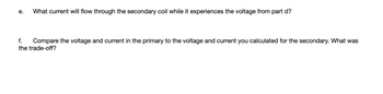 e.
What current will flow through the secondary coil while it experiences the voltage from part d?
f. Compare the voltage and current in the primary to the voltage and current you calculated for the secondary. What was
the trade-off?