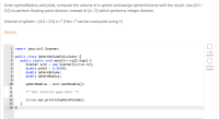 Given sphereRadius and piVal, compute the volume of a sphere and assign sphereVolume with the result. Use (4.0/
3.0) to perform floating-point division, instead of (4 / 3) which performs integer division.
Volume of sphere = (4.0 / 3.0) Tt r³ (Hint: r° can be computed using *)
(Notes)
1 import java.util.Scanner;
2
3 public class SphereVolumeCalculator {
public static void main(String[] args) {
Scanner scnr = new Scanner(System.in);
double piVal
double sphereVolume;
double sphereRadius;
4
5
6.
3.14159;
7
8
9.
10
sphereRadius
scnr.nextDouble();
11
12
/* Your solution goes here
*/
13
System.out.println(sphereVolume);
}
14
15
16 }
