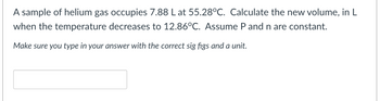 A sample of helium gas occupies 7.88 L at 55.28°C. Calculate the new volume, in L
when the temperature decreases to 12.86°C. Assume P and n are constant.
Make sure you type in your answer with the correct sig figs and a unit.