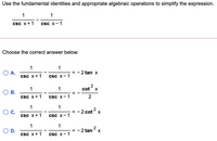 Use the fundamental identities and appropriate algebraic operations to simplify the expression.
1
1
csc x+1
Csc x-1
Choose the correct answer below.
1
1
= - 2 tan X
A.
csc x+1
csc x-1
1
1
2
cot x
OB.
Csc x+1
Csc x-1
2
1
1
C.
-2 cot? x
=
csc X+1
csc x-1
1
1
= - 2 tan x
D.
csc x+1
Csc x-1
