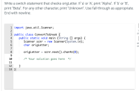 Write a switch statement that checks origLetter. If 'a' or 'A', print "Alpha". If 'b' or 'B',
print "Beta". For any other character, print "Unknown". Use fall-through as appropriate.
End with newline.
1 import java.util.Scanner;
2
3 public class ConvertToGreek {
public static void main (String [] args) {
Scanner scnr = new Scanner(System.in);
char origLetter;
4
7
8
origLetter
scnr.next().charAt(0);
9.
10
/* Your solution goes here
*/
11
}
13 }
12
