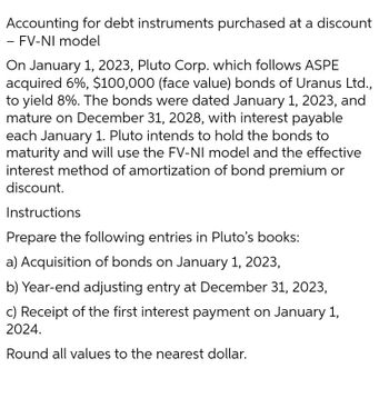 Accounting for debt instruments purchased at a discount
- FV-NI model
On January 1, 2023, Pluto Corp. which follows ASPE
acquired 6%, $100,000 (face value) bonds of Uranus Ltd.,
to yield 8%. The bonds were dated January 1, 2023, and
mature on December 31, 2028, with interest payable
each January 1. Pluto intends to hold the bonds to
maturity and will use the FV-NI model and the effective
interest method of amortization of bond premium or
discount.
Instructions
Prepare the following entries in Pluto's books:
a) Acquisition of bonds on January 1, 2023,
b) Year-end adjusting entry at December 31, 2023,
c) Receipt of the first interest payment on January 1,
2024.
Round all values to the nearest dollar.