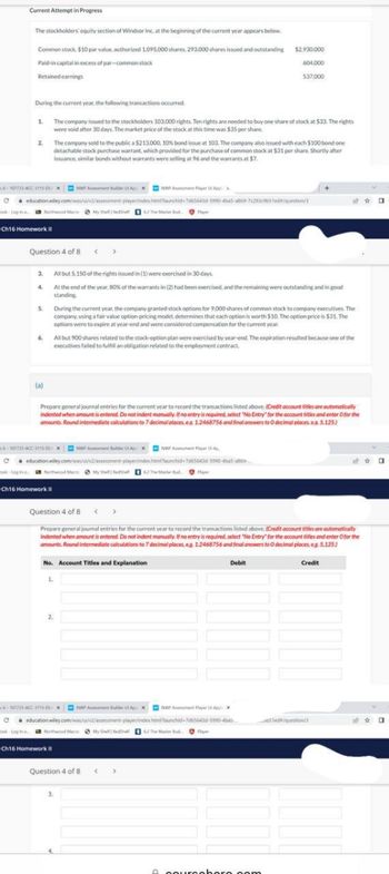 Current Attempt in Progress
The stockholders' equity section of Windsor Inc. at the beginning of the current year appears below.
Common stock, $10 par value, authorized 1.095,000 shares, 293,000 shares issued and outstanding
Paid-in capital in excess of par-common stock
Retained earnings
1
During the current year, the following transactions occurred.
The company issued to the stockholders 103,000 rights. Ten rights are needed to buy one share of stock at $33. The rights
were void after 30 days. The market price of the stock at this time was $35 per share.
2
Question 4 of 8 < >
3.
4.
6-107733-ACC-3115-xNWP Ant bulder ApxNPA Player App
C
education wiley.com/was/ui/2/assessment-player/index.htmlaunchid-7665643d-5990-4ba5-ab69-7c291c65ed/question/3
ook Login Northwood Macro My Shelfedha 6 The Master Bud
Ch16 Homework II
5.
(a)
The company sold to the public a $213.000, 10% bond issue at 103. The company also issued with each $100 bond one
detachable stock purchase warrant, which provided for the purchase of common stock at $31 per share. Shortly after
issuance, similar bonds without warrants were selling at 96 and the warrants at $7.
Ch16 Homework II
6.
All but 900 shares related to the stock-option plan were exercised by year-end. The expiration resulted because one of the
executives failed to fulfill an obligation related to the employment contract
All but 5.150 of the rights issued in (1) were exercised in 30 days.
At the end of the year. 80% of the warrants in (2) had been exercised, and the remaining were outstanding and in good
standing.
-10772-ACC-115-xent Blder AxNWP Ant Player Ap
C education wiley.com/was/ui/v2/assessment-player/index.htmiaunchid-7055643d-5990-4a5-a
ook Login Northwood Macro My Shelf Redel62 The Mate Bud Play
Prepare general journal entries for the current year to record the transactions listed above. (Credit account tities are automatically
indented when amount is entered. Do not indent manually. If no entry is required, select "No Entry for the account titles and enter O for the
amounts. Round intermediate calculations to 7 decimal places.es 1.2468756 and final answers to O decimal places. e. 5.125)
$2.930,000
604.000
During the current year, the company granted stock options for 9,000 shares of common stock to company executives. The
company, using a fair value option pricing model, determines that each option is worth $10. The option price is $31. The
options were to expire at year-end and were considered compensation for the current year.
2.
537,000
1.
Question 4 of 8
Prepare general journal entries for the current year to record the transactions listed above. (Credit account titles are automatically
indented when amount is entered. Do not indent manually. If no entry is required, select "No Entry for the account titles and enter O for the
amounts. Round intermediate calculations to 7 decimal places, eg 1.2468756 and final answers to O decimal places, eg. 5,125)
Debit
Credit
No. Account Titles and Explanation
>
6-107733 ACC-315- XNWP Ant Buker AXNWP Assement Player App
C education wiley.com/was/ui/v2/assessment-player/index.htmlaunched-7065643d-9990-ba
ook-Log in
Nothwood MaceMyShehe 62 The Master Bud
Ch16 Homework II
Question 4 of 8 <
A coursohore.com
1ed/question/
0