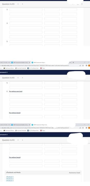 Question 4 of 8
3.
4.
5.
-ACC-3115-DUxNWP Assessment Builder Upx
ina
NWP Assement Player
education wiley.com/was/ui/v2/assessment-player/index.html?launchid-7d65643d-5990-4ba5-a8b9-7c293c9b51ed/question/3
ne... Northwood MacMy Shelf RedShell 62 The Master Bud ✪ Player
omework II
Question 4 of 8 < >
5.
<
6. For options exercised:
NWP Assement Par
education.wiley.com/was/ui/v2/assessment-player/index.html?launchid-7d65643d-5990-4ba5-a8bcb51ed#/question/3
Northwood Macro My Shell RedShell 62 The Master Bud
For options lansed:
3-ACC-3115-DExNWP Assessment Builder Upx
omework II
Question 4 of 8
< >
For options lapsed:
eTextbook 1
eTextbook 2
eTextbook 3
eTextbook and Media
Player
Assistance Used
DO
DO