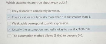 Which statements are true about weak acids?
They dissociate completely in water.
The Ka values are typically more than 1000x smaller than 1.
Weak acids correspond to a Kb expression.
Usually the assumption method is okay to use if x/100<5%
The assumption method allows (5.0-x) to become 5.0.