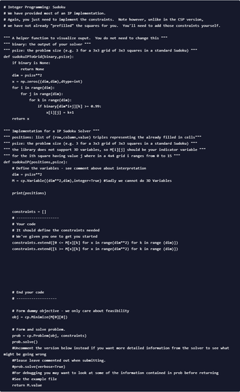 # Integer Programming: Sudoku
# We have provided most of an IP implementation.
# Again, you just need to implement the constraints. Note however, unlike in the CSP version,
# we have not already "prefilled" the squares for you. You'll need to add those constraints yourself.
A helper function to visualize ouput. You do not need to change this ***
""" binary: the output of your solver ***
""" psize: the problem size (e.g. 3 for a 3x3 grid of 3x3 squares in a standard Sudoku) ***
def sudokuIPToGrid(binary,psize):
if binary is None:
return None
dim = psize**2
x = np.zeros((dim,dim),dtype=int)
for i in range (dim):
for j in range (dim):
for k in range(dim):
return x
if binary[dim*i+j][k] >= 0.99:
x[i][j] = k+1
*** Implementation for a IP Sudoku Solver ***
positions: list of (row,column, value) triples representing the already filled in cells"""
""" psize: the problem size (e.g. 3 for a 3x3 grid of 3x3 squares in a standard Sudoku) ***
"*" the library does not support 3D variables, so M[i][j] should be your indicator variable ***
""" for the ith square having value j where in a 4x4 grid i ranges from 0 to 15 ***
def sudokuIP (positions, psize):
# Define the variables - see comment above about interpretation
dim = psize**2
M = cp.Variable((dim**2,dim),integer=True) #Sadly we cannot do 3D Variables
print(positions)
constraints = []
#
# Your code
# It should define the constraints needed
# We've given you one to get you started
constraints.extend([0 <= M[x][k] for x in range(dim**2) for k in range (dim)])
constraints.extend([1 >= M[x][k] for x in range(dim**2) for k in range (dim)])
# End your code
#
# Form dummy objective - we only care about feasibility
obj = cp.Minimize (M[0][0])
# Form and solve problem.
prob = cp.Problem(obj, constraints)
prob.solve()
#Uncomment the version below instead if you want more detailed information from the solver to see what
might be going wrong
#Please leave commented out when submitting.
#prob.solve(verbose=True)
#For debugging you may want to look at some of the information contained in prob before returning
# See the example file
return M.value