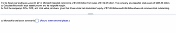 For its fiscal year ending on June 30, 2018, Microsoft reported net income of $12.96 billion from sales of $112.97 billion. The company also reported total assets of $245.56 billion.
a. Calculate Microsoft's total asset turnover and its net profit margin.
b. Find the company's ROA, ROE, and book value per share, given that it has a total net stockolders' equity of $75.89 billion and 6.86 billion shares of common stock outstanding.
a. Microsoft's total asset turnover is
(Round to two decimal places.)