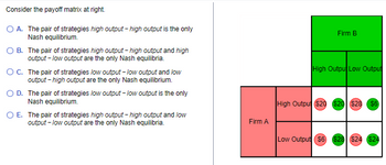 Consider the payoff matrix at right.
O A. The pair of strategies high output -high output is the only
Nash equilibrium.
OB. The pair of strategies high output -high output and high
output - low output are the only Nash equilibria.
OC. The pair of strategies low output - low output and low
output -high output are the only Nash equilibrium.
O D. The pair of strategies low output-low output is the only
Nash equilibrium.
O E. The pair of strategies high output -high output and low
output - low output are the only Nash equilibria.
Firm A
Firm B
High Output Low Output
High Outpu $20 $20 $28 $6
Low Output $6) $28 ($24 $24