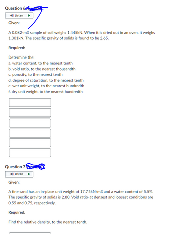 Question 64
Listen
Given:
A 0.082-m3 sample of soil weighs 1.445kN. When it is dried out in an oven, it weighs
1.301kN. The specific gravity of solids is found to be 2.65.
Required:
Determine the:
a. water content, to the nearest tenth
b. void ratio, to the nearest thousandth
c. porosity, to the nearest tenth
d. degree of saturation, to the nearest tenth
e. wet unit weight, to the nearest hundredth
f. dry unit weight, to the nearest hundredth
Question 7
Listen
Given:
A fine sand has an in-place unit weight of 17.75kN/m3 and a water content of 5.5%.
The specific gravity of solids is 2.80. Void ratio at densest and loosest conditions are
0.55 and 0.75, respectively.
Required:
Find the relative density, to the nearest tenth.