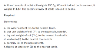 A 56 cm³ sample of moist soil weights 130.5g. When it is dried out in an oven, it
weighs 111.1g. The specific gravity of solids is found to be 3.6.
Required:
Determine:
a. the water content (w), to the nearest tenth.
b. wet unit weight of soil ('Y), to the nearest hundredth.
c. dry unit weight of soil ('Yd), to the nearest hundredth.
d. void ratio (e), to the nearest thousandth.
e. porosity (n), to the nearest tenth.
f. degree of saturation (S), to the nearest tenth.