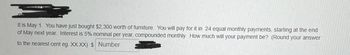 It is May 1. You have just bought $2,300 worth of furniture. You will pay for it in 24 equal monthly payments, starting at the end
of May next year. Interest is 5% nominal per year, compounded monthly. How much will your payment be? (Round your answer
to the nearest cent eg. XXXX) $ Number