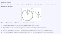 Discussion prompt:
If an n-sided regular polygon is inscribed in a circle of radius r, as shown in the figure below, then n-isosceles
triangles fill the circle.
Circle
Inscribed polygon
Based on the statement and figure above answer the following:
1. Express h and the base b of the isosceles triangle shown in terms of 0 and r.
2. Express the area of the isosceles triangle in terms of 0 and r. Use trig identities as needed.
3. Describe what happens as n goes to infinity, (notice the polygon fills the circle, the angle 0 goes to zero)
4. Use special limit rules to discuss your response, you may use any graphing tool to support your response.
