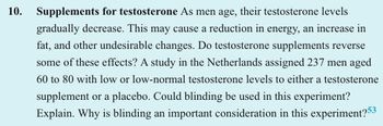 10.
Supplements for testosterone As men age, their testosterone levels
gradually decrease. This may cause a reduction in energy, an increase in
fat, and other undesirable changes. Do testosterone supplements reverse
some of these effects? A study in the Netherlands assigned 237 men aged
60 to 80 with low or low-normal testosterone levels to either a testosterone
supplement or a placebo. Could blinding be used in this experiment?
Explain. Why is blinding an important consideration in this experiment?53