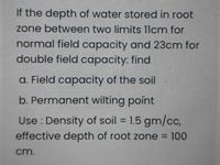 If the depth of water stored in root
zone between two limits 1lcm for
normal field capacity and 23cm for
double field capacity: find
a. Field capacity of the soil
b. Permanent wilting point
Use : Density of soil = 1.5 gm/cc,
%3D
effective depth of root zone = 100
cm.
