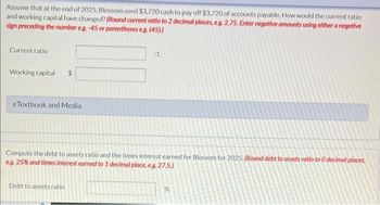 Assume that at the end of 2025, Blossom used $3,720 cash to pay off $3,720 of accounts payable. How would the current ratio
and working capital have changed? (Round current ratio to 2 decimal places, eg. 2.75. Enter negative amounts using either a negative
sign preceding the number eg.-45 or parentheses e.g. (45).)
Current ratio
Working capital $
eTextbook and Media
:1
Compute the debt to assets ratio and the times interest earned for Blossom for 2025. (Round debt to assets ratio to 0 decimal places,
e.g. 25% and times interest earned to 1 decimal place, e.g. 27.5.)
Debt to assets ratio
%