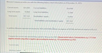 Blossom Company provides you with the following balance sheet information as of December 31, 2025.
Current assets
Long-term assets
Total assets
$14,304 Current liabilities
32,860
Long-term liabilities
$47,164
Stockholders' equity
Total liabilities and stockholders' equity
Current ratio
$14,900
Working capital
17,360
In addition, Blossom reported net income for 2025 of $19,840, income tax expense of $3,968, and interest expense of $1.612.
14,904
$47,164
Compute the current ratio and working capital for Blossom for 2025. (Round current ratio to 2 decimal places, e.g. 2.75. Enter
negative amounts using either a negative sign preceding the number eg. -45 or parentheses eg. (45))