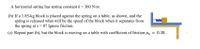 A horizontal spring has spring constant k = 360 N/m.
(b) If a 1.85-kg block is placed against the spring on a table, as shown, and the
spring is released what will be the speed of the block when it separates from
the spring at x = 0? Ignore friction.
(c) Repeat part (b), but the block is moving on a table with coefficient of friction Hx = 0.38.
