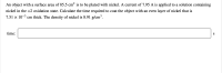 An object with a surface area of 85.5 cm? is to be plated with nickel. A current of 7.95 A is applied to a solution containing
nickel in the +2 oxidation state. Calculate the time required to coat the object with an even layer of nickel that is
7.51 × 10–3 cm thick. The density of nickel is 8.91 g/cm³.
time:
S
