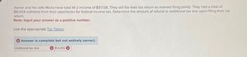 Xavier and his wife Maria have total W-2 income of $91,138. They will file their tax return as married filing jointly. They had a total of
$8,004 withheld from their paychecks for federal income tax. Determine the amount of refund or additional tax due upon filing their tax
return.
Note: Input your answer as a positive number.
Use the appropriate Tax Tables.
Answer is complete but not entirely correct.
Additional tax due
$3,455