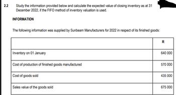 2.2
Study the information provided below and calculate the expected value of closing inventory as at 31
December 2022, if the FIFO method of inventory valuation is used.
INFORMATION
The following information was supplied by Sunbeam Manufacturers for 2022 in respect of its finished goods:
Inventory on 01 January
Cost of production of finished goods manufactured
Cost of goods sold
Sales value of the goods sold
R
640 000
570 000
435 000
675 000
