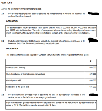 QUESTION 2
Answer the questions from the information provided.
2.1
Use the information provided below to calculate the number of units of Product Tex that must be
produced for July and August.
INFORMATION
2.2
2.3
The estimated sales volume of Product Tex is 25 000 units for June, 21 000 units for July, 30 000 units for August
and 36 000 units for September. The policy of management is to maintain an ending finished goods inventory each
month equal to 20% of the current month's budgeted sales and 30% of the following month's budgeted sales.
Study the information provided below and calculate the expected value of closing inventory as at 31
December 2022, if the FIFO method of inventory valuation is used.
INFORMATION
The following information was supplied by Sunbeam Manufacturers for 2022 in respect of its finished goods:
Inventory on 01 January
Cost of production of finished goods manufactured
Cost of goods sold
Sales value of the goods sold
Use the information provided below to determine the cost (as a percentage, expressed to two
decimal places) to Banda Stores of not accepting the discount.
R
640 000
570 000
435 000
675 000
Fego Manufacturers granted credit terms of 60 days to Banda Stores but the manufacturer is prepared to allow a
rebate of 2% % if Banda Stores pays the account within 12 days.