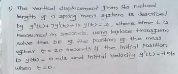 3) The vertical displacement from its natural
length of a spring mass system is described
by y"LE) + Ty'Lt) + 12 ylt) = 3, where timet is
measured in seconds, using laplace transform
solve the DE of the position of the mass
after t = 20 seconds if the initial position
is y(t) = 0 m/s and initial velocity y'lt) = -1 m/s
when E=0.