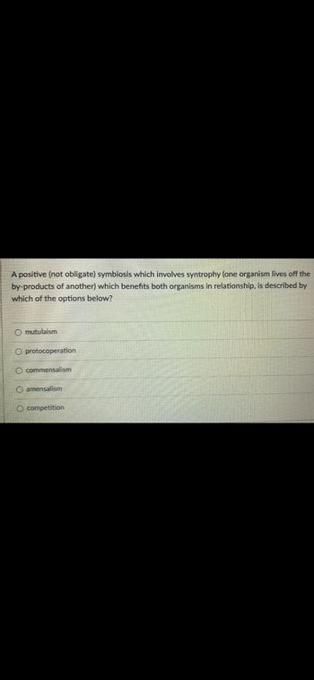 A positive (not obligate) symbiosis which involves syntrophy (one organism lives off the
by-products of another) which benefits both organisms in relationship, is described by
which of the options below?
O mutulaism
O protocoperation
O commensalism
Oamensalism
O competition