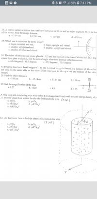 1 68% 7:41 PM
LTE
26. A convex spherical mirror has a radius of curvature of 60 cm and an object is placed 40 cm in fror
of the mirror. Find the image distance.
a. -17.14 cm
b. 17.14 cm
с. 120 cm
d. --120 cm
27. Which one is co
rect as far as the image?
a. larger, inverted and real.
c. smaller, upright and real.
e. smaller, inverted and virtual.
b. larger, upright and virtual
d. smaller, upright and virtual.
28. The index of refraction of crown glass is 1.523 and the index of refraction of alcohol is 1.362. Lig
enters from glass to alcohol, find the critical angle when total internal reflection occurs.
a. 63.4 degreesb. 41.0 degrees
c. 47.2 degreesd. 75.6 degrees
A diverging lens has a focal length of - 40 cm. A virtual image is formed at a distance of 30 cm from
the lens, on the same side as the object.(Hint: you have to take q = -30 cm because of the virtua
image.)
29. Find the object distance.
а. - 120 cm
b. -17.14 cm
c. 17.14 cm
d. 120 cm
30. find the magnification of the lens.
a. 0.25
b. -0.25
c. 4.0
d. 1.75
A very long non-conducting wire with radius R is charged uniformly with volume charge density of p
31. Use the Gauss Law to find the electric field inside the wire.
(r<R)
a. pr/3ɛ,
c: PR?/2ɛ,r
e. 4pR/3ɛ,r?
b. pr/2ɛ,
d. pR/3ɛ,
32. Use the Gauss Law to find the electric field outside the wire,
R
cr>R)
to
a. pr/3ɛ,
c. pR?/2€,r
e. 4pR/3ɛ,r
b. pr/2ɛ,
d. pR/3ɛ,r
Σ
