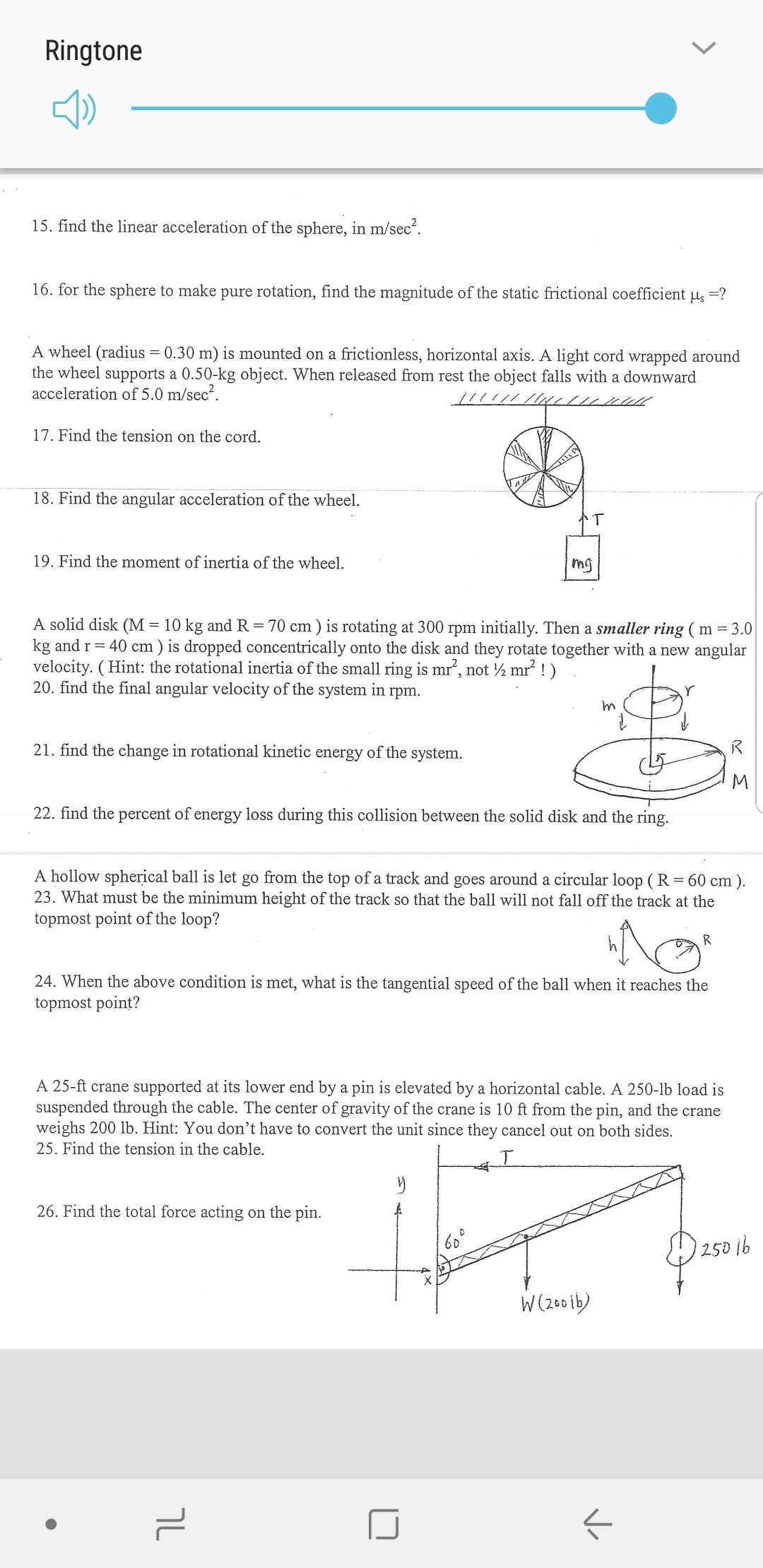 Ringtone
15. find the linear acceleration of the sphere, in m/sec2
16. for the sphere to make pure rotation, find the magnitude of the static frictional coefficient u ?
A wheel (radius = 0.30 m) is mounted on a frictionless, horizontal axis. A light cord wrapped around
the wheel supports a 0.50-kg object. When released from rest the object falls with a downward
acceleration of 5.0 m/sec2
17. Find the tension on the cord.
18. Find the angular acceleration of the wheel
T
19. Find the moment of inertia of the wheel
mg
A solid disk (M = 10 kg and R = 70 cm) is rotating at 300 rpm initially. Then a smaller ring ( m = 3.0
kg and r 40 cm ) is dropped concentrically onto the disk and they rotate together with a new angular
velocity. (Hint: the rotational inertia of the small ring is mr, not /2 mr2!)
20. find the final angular velocity of the system in rpm.
Y
21. find the change in rotational kinetic energy of the system.
M
22. find the percent of energy loss during this collision between the solid disk and the ring
A hollow spherical ball is let go from the top of a track and goes around a circular loop (R = 60 cm ).
23. What must be the minimum height of the track so that the ball will not fall off the track at the
topmost point of the loop?
R
24. When the above condition is met, what is the tangential speed of the ball when it reaches the
topmost point?
A 25-ft crane supported at its lower end by a pin is elevated by a horizontal cable. A 250-lb load is
suspended through the cable. The center of gravity of the crane is 10 ft from the pin, and the crane
weighs 200 lb. Hint: You don't have to convert the unit since they cancel out on both sides.
25. Find the tension in the cable
26. Find the total force acting on the pin.
60
250b
W(260ib)
לר
