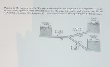 Question 1: Mr. Yaseen is the Chief Engineer at one company. He assigned his staff engineers to design
hydraulic piping system of three connected tanks. For the given information and knowing that friction
coefficient of each pipe is 0.03, it is required to compute the velocity at each pipe. Neglect the fitting losses.
Elevation =
838 ft
V
(A)
D = 1.0 ft
{ = 800ft
f
(1)
D = 1.1 ft
€ = 700 ft
(3)
D = 1.2 ft
€ = 600 ft
Elevation =
850 ft
(B)
B
Elevation =
805 ft.
(s)
C