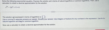 Solve the following exponential equation. Express the solution set in terms of natural logarithms or common logarithms. Then, use a
calculator to obtain a decimal approximation for the solution.
2x-12ex +11=0
The solution set expressed in terms of logarithms is
Use a comma to separate answers as needed. Simplify your answer. Use integers or fractions for any numbers in the expression. Use in for
natural logarithm and log for common logarithm.
Now use a calculator to obtain a decimal approximation for the solution.