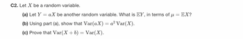 C2. Let X be a random variable.
(a) Let Y
aX be another random variable. What is EY, in terms of μ = EX?
(b) Using part (a), show that Var(aX) = a² Var(X).
(c) Prove that Var(X + b) = Var(X).
=