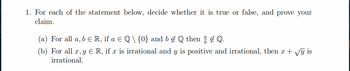 1. For each of the statement below, decide whether it is true or false, and prove your
claim.
(a) For all a, b € R, if a € Q \ {0} and b & Q then † ‡ Q.
(b) For all x, y € R, if x is irrational and y is positive and irrational, then x + √y is
irrational.