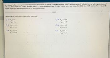 ### Identifying Hypotheses in Statistical Testing

#### Context:
In a study of cell phone usage and brain hemispheric dominance, an Internet survey was emailed to 6975 subjects randomly selected from an online group involved with ears. There were 1291 surveys returned. You are to use a 0.01 significance level to test the claim that the return rate is less than 20%. Use the P-value method and utilize the normal distribution as an approximation to the binomial distribution.

#### Task:
Identify the null hypothesis and the alternative hypothesis from the given options.

#### Options:

- **A.**  
  \( H_0: p < 0.2 \)  
  \( H_1: p = 0.2 \)

- **B.**  
  \( H_0: p = 0.2 \)  
  \( H_1: p > 0.2 \)

- **C.**  
  \( H_0: p = 0.2 \)  
  \( H_1: p < 0.2 \)

- **D.**  
  \( H_0: p > 0.2 \)  
  \( H_1: p = 0.2 \)

- **E.**  
  \( H_0: p = 0.2 \)  
  \( H_1: p \neq 0.2 \)

- **F.**  
  \( H_0: p \neq 0.2 \)  
  \( H_1: p = 0.2 \)