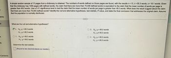 ### Hypothesis Testing in Dictionaries

A simple random sample of 10 pages from a dictionary is obtained. The numbers of words defined on those pages are found, with the results \( n = 10 \), \( \bar{x} = 55.3 \) words, \( s = 16.1 \) words. Given that this dictionary has 1459 pages with defined words, the claim that there are more than 70,000 defined words is equivalent to the claim that the mean number of words per page is greater than 48.0 words. Use a 0.01 significance level to test the claim that the mean number of words per page is greater than 48.0 words. What does the result suggest about the claim that there are more than 70,000 defined words? Identify the null and alternative hypotheses, test statistic, P-value, and state the final conclusion that addresses the original claim. Assume that the population is normally distributed.

---

#### What are the null and alternative hypotheses?

**A.**
- \( H_0 \): \(\mu = 48.0\) words
- \( H_1 \): \(\mu > 48.0\) words

**B.**
- \( H_0 \): \(\mu = 48.0\) words
- \( H_1 \): \(\mu \neq 48.0\) words

**C.**
- \( H_0 \): \(\mu \ge 48.0\) words
- \( H_1 \): \(\mu < 48.0\) words

**D.**
- \( H_0 \): \(\mu = 48.0\) words
- \( H_1 \): \(\mu < 48.0\) words

The correct selection is option **A**:
- \( H_0 \): \(\mu = 48.0\) words
- \( H_1 \): \(\mu > 48.0\) words

---

#### Determine the test statistic.
- (Round to two decimal places as needed.)

---