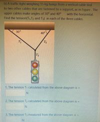 b) A traffic light weighing 15 kg hangs from a vertical cable tied
to two other cables that are fastened to a support, as in Figure. The
upper cables make angles of 30° and 40°
Find the tension(T1,T2 and T3) in each of the three cables.
with the horizontal.
30°
40°
T
T2
T3
1. The tension T calculated from the above diagram is =
N.
2. The tension T2 calculated from the above diagram is =
N.
3. The tension T3 measured from the above diagram is
