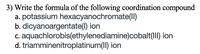 3) Write the formula of the following coordination compound
a. potassium hexacyanochromate(II)
b. dicyanoargentate(1) ion
c. aquachlorobis(ethylenediamine)cobalt(III) ion
d. triamminenitroplatinum(II) ion
