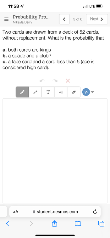 11:58 1
Probability Pro...
Mikayla Berry
AA
Two cards are drawn from a deck of 52 cards,
without replacement. What is the probability that
FI
< 3 of 6
a. both cards are kings
b. a spade and a club?
c. a face card and a card less than 5 (ace is
considered high card).
✓
T
√
LTE
X
Next >
student.desmos.com