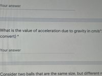 Your answer
What is the value of acceleration due to gravity in cm/s^
convert) *
Your answer
Consider two balls that are the same size, but different n
