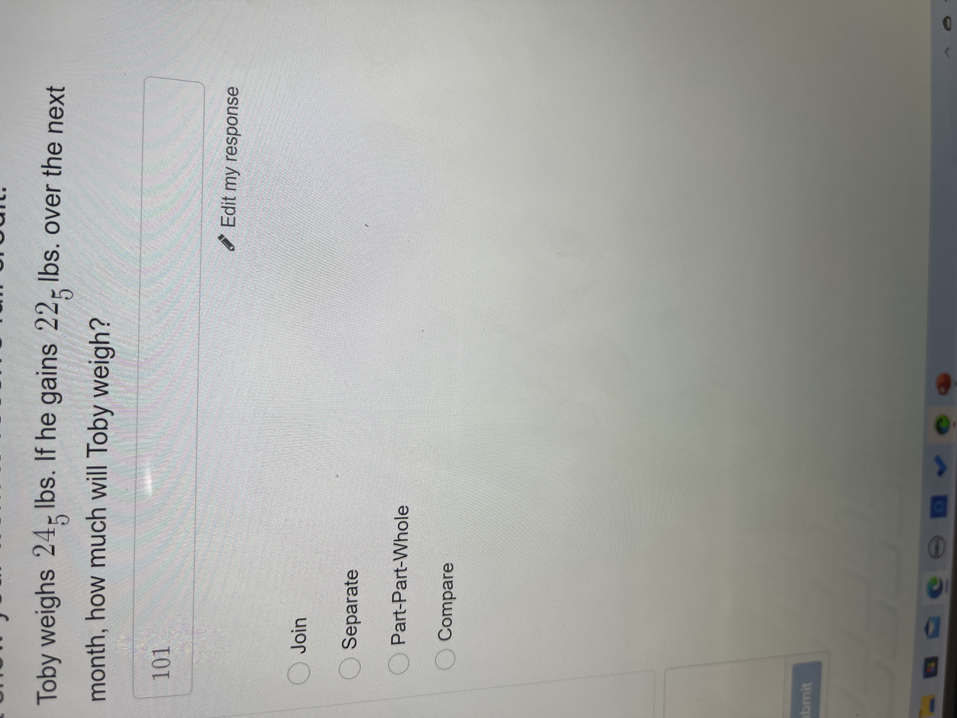 Toby weighs 24; Ibs. If he gains 22- Ibs. over the next
month, how much will Toby weigh?
Edit my response
OJoin
Separate
OPart-Part-Whole
O Compare
abmit
50

