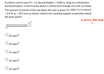 A uniform rod of mass M = 1.2 kg and length L = 0.80 m, lying on a frictionless
horizontal plane, is free to pivot about a vertical axis through one end, as shown.
The moment of inertia of the rod about this axis is given by 1/3(ML^2). If a force (F
= 5.0 N, q = 40°) acts as shown, what is the resulting angular acceleration about
the pivot point?
K
Pivot
33 rad/s²
O 10 rad/s²
14 rad/s²
16 rad/s²
O 12 rad/s²
p q# 6 p. 242 chap
7