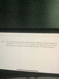 The magnitude of the electrostatic force between two identical ions that are separated by
a distance of 5.0 × 10-10 m is 3.7 × 10° N. (a) What is the charge of each ion? (b) How
Q1.
many electrons are "missing" from each ion (thus giving the ion its charge imbalance)?
