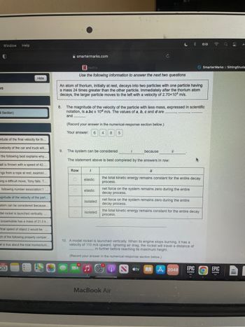 Window
0
Help
Hide
es
d Section)
mitude of the final velocity for th...
velocity of the car and truck will...
the following best explains why...
all is thrown with a speed of 42....
ngs from a rope at rest, examini....
ing a difficult move, Tony falls. T...
e following number association:1...
agnitude of the velocity of the part..
stem can be considered ibecause.
del rocket is launched vertically....
snowmobile has a mass of 21.0 k...
final speed of object 2 would be
ch of the following properly compar..
at is true about the total momentum...
***
JUN
20
B
52
> Smarter Marks :: SittingStude
C
smartermarks.com
Netflix
Use the following information to answer the next two questions
An atom of thorium, initially at rest, decays into two particles with one particle having
a mass 24 times greater than the other particle. Immediately after the thorium atom
decays, the larger particle moves to the left with a velocity of 2.70x104 m/s.
8.
The magnitude of the velocity of the particle with less mass, expressed in scientific
notation, is a.bc x 10 m/s. The values of a, b, c and d are
and
(Record your answer in the numerical-response section below.)
Your answer: 6 4 8 5
The system can be considered
because
il
The statement above is best completed by the answers in row:
Row
1
11
elastic
the total kinetic energy remains constant for the entire decay
process.
elastic
net force on the system remains zero during the entire
decay process.
isolated
net force on the system remains zero during the entire
decay process.
the total kinetic energy remains constant for the entire decay
0 isolated
process.
10. A model rocket is launched vertically. When its engine stops burning, it has a
velocity of 110 m/s upward. Ignoring air drag, the rocket will travel a distance of
m further before reaching its maximum height.
(Record your answer in the numerical-response section below.)
Ntv
2048
EPIC O
GAMES
MacBook Air
9.
EPIC
GAMES