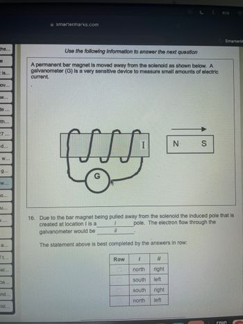 the...
e
tis...
OV...
W...
te...
th...
27...
d...
W...
g...
W...
O...
U...
1...
a...
ft...
Tel...
pa...
nd...
ist...
smartermarks.com
Use the following information to answer the next question
A permanent bar magnet is moved away from the solenoid as shown below. A
galvanometer (G) is a very sensitive device to measure small amounts of electric
current.
[ALL]
Row
16. Due to the bar magnet being pulled away from the solenoid the induced pole that is
pole. The electron flow through the
created at location I is a
1
galvanometer would be
il
The statement above is best completed by the answers in row:
0
N S
1
il
north right
south left
south right
north
left
Smarter M
חוח