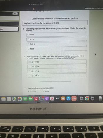 ction)
$
Hide
000 F4
F5
%
smartermarks.com
Use the following information to answer the next two questions
Tony is a rock climber. He has a mass of 70.0 kg.
5. Tony hangs from a rope at rest, examining the route above. What is the tension in
the rope?
0.0 N
687 N
70.0 N
120 N
6.
Attempting a difficult move, Tony falls. The rope catches him, accelerating him at
5.8 m/s² upward. What is the tension in the rope as it catches Tony?
2.8 x 102 N
1.1 x 10³ N
6.9 x 10² N
1.2 x 10² N
Use the following number association:
1 = vector
2= scalar
Identify the following as a vector or scalar quantity by matching it with the
#tv
A2048
EPIC
GAMES
MacBook Air
◄◄◄
F9
7.
A
ķ
F6
&
F7
*
F8
Smarter Marks :: SittingStudes
F10
.
EPIC
GAMES
F11